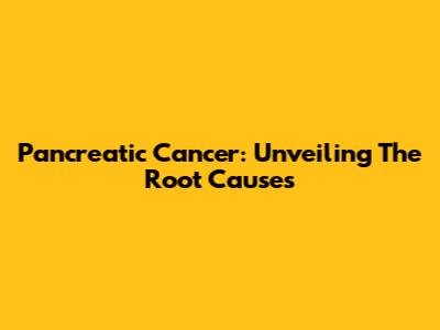 Pancreatic Cancer: Unveiling The Root Causes