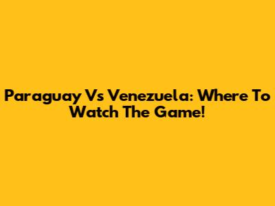 Paraguay Vs Venezuela: Where To Watch The Game!