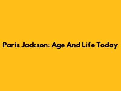 Paris Jackson: Age And Life Today