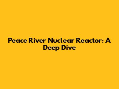 Peace River Nuclear Reactor: A Deep Dive