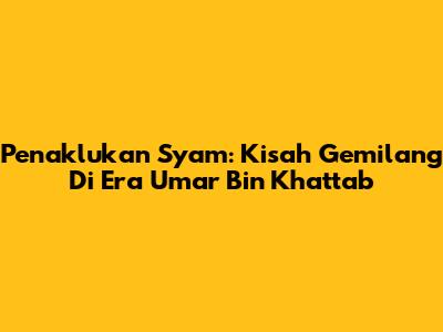 Penaklukan Syam: Kisah Gemilang Di Era Umar Bin Khattab