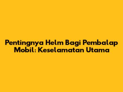 Pentingnya Helm Bagi Pembalap Mobil: Keselamatan Utama