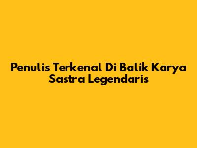 Penulis Terkenal Di Balik Karya Sastra Legendaris