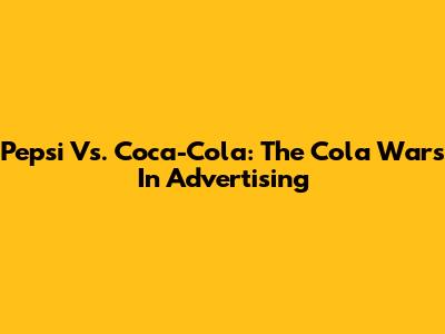 Pepsi Vs. Coca-Cola: The Cola Wars In Advertising