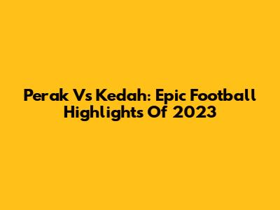 Perak Vs Kedah: Epic Football Highlights Of 2023