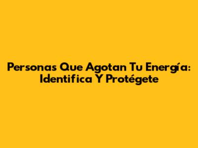 Personas Que Agotan Tu Energía: Identifica Y Protégete