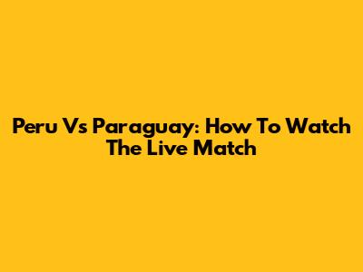 Peru Vs Paraguay: How To Watch The Live Match