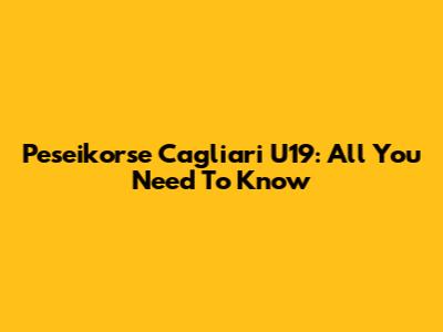Peseikorse Cagliari U19: All You Need To Know