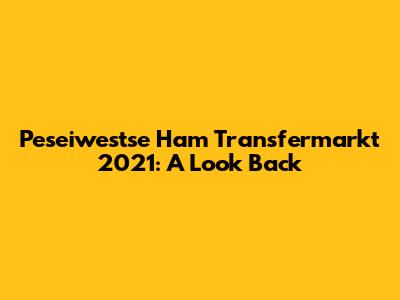 Peseiwestse Ham Transfermarkt 2021: A Look Back
