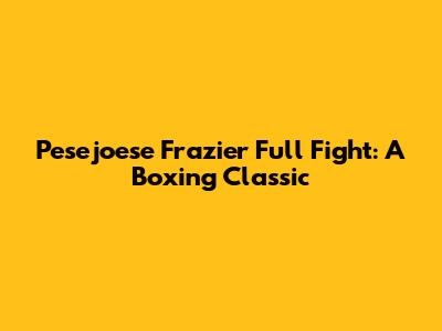 Pesejoese Frazier Full Fight: A Boxing Classic