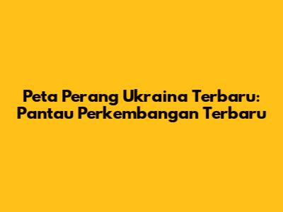Peta Perang Ukraina Terbaru: Pantau Perkembangan Terbaru