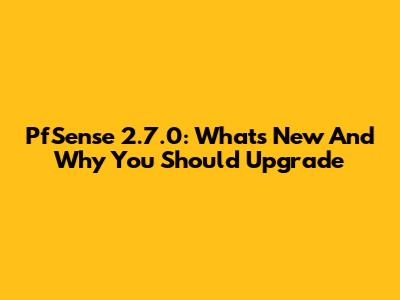 PfSense 2.7.0: What's New And Why You Should Upgrade