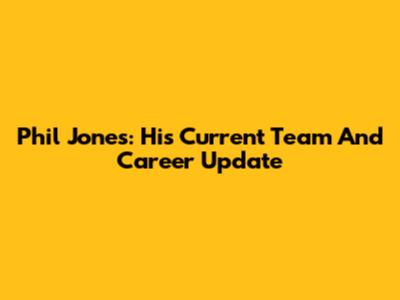 Phil Jones: His Current Team And Career Update