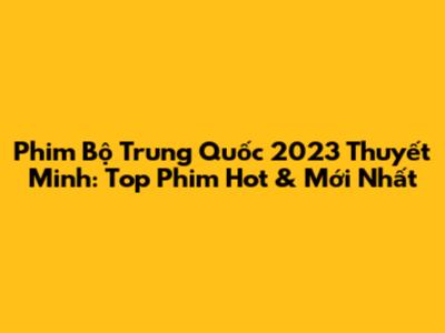 Phim Bộ Trung Quốc 2023 Thuyết Minh: Top Phim Hot & Mới Nhất