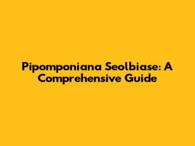 Pipomponiana Seolbiase: A Comprehensive Guide