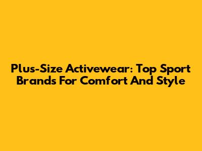 Plus-Size Activewear: Top Sport Brands For Comfort And Style