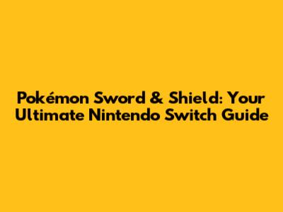 Pokémon Sword & Shield: Your Ultimate Nintendo Switch Guide