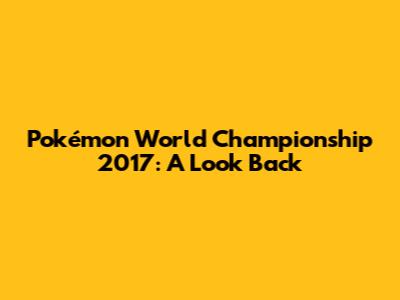 Pokémon World Championship 2017: A Look Back