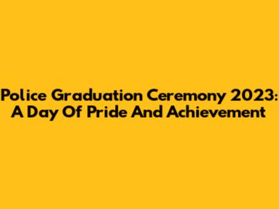 Police Graduation Ceremony 2023: A Day Of Pride And Achievement