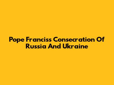 Pope Francis's Consecration Of Russia And Ukraine