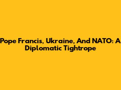 Pope Francis, Ukraine, And NATO: A Diplomatic Tightrope