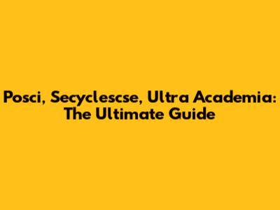 Posci, Secyclescse, Ultra Academia: The Ultimate Guide