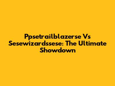 Ppsetrailblazerse Vs Sesewizardssese: The Ultimate Showdown