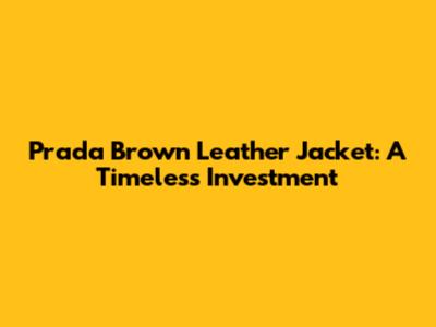 Prada Brown Leather Jacket: A Timeless Investment