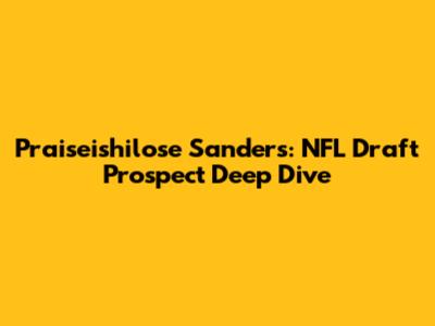 Praiseishilose Sanders: NFL Draft Prospect Deep Dive