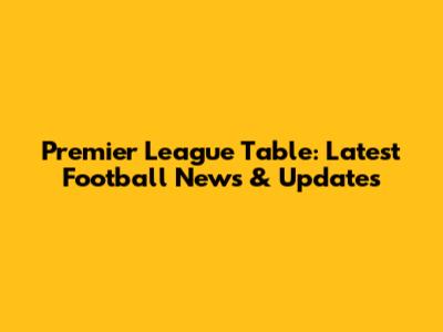 Premier League Table: Latest Football News & Updates