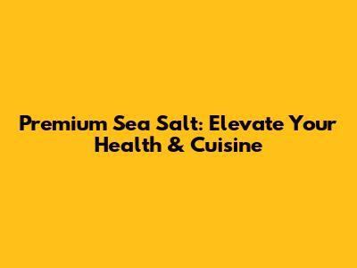 Premium Sea Salt: Elevate Your Health & Cuisine
