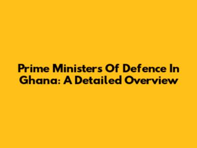 Prime Ministers Of Defence In Ghana: A Detailed Overview