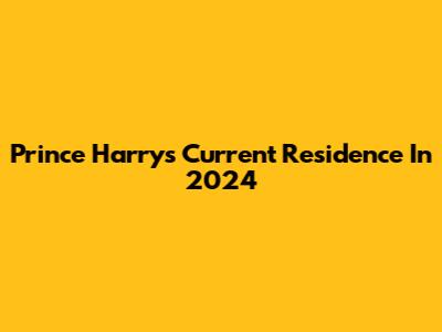 Prince Harry's Current Residence In 2024