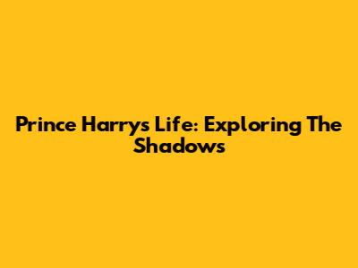 Prince Harry's Life: Exploring The Shadows