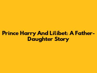 Prince Harry And Lilibet: A Father-Daughter Story