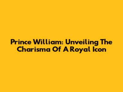 Prince William: Unveiling The Charisma Of A Royal Icon