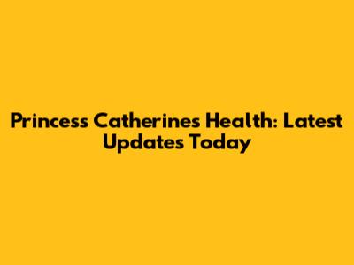 Princess Catherine's Health: Latest Updates Today