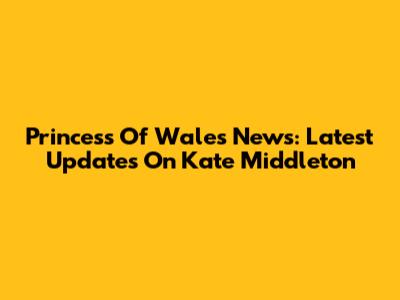 Princess Of Wales News: Latest Updates On Kate Middleton