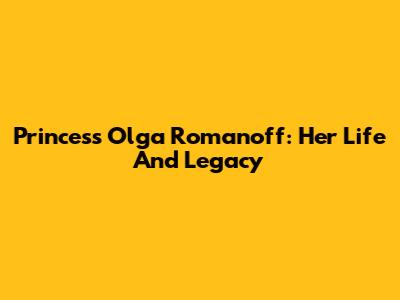 Princess Olga Romanoff: Her Life And Legacy