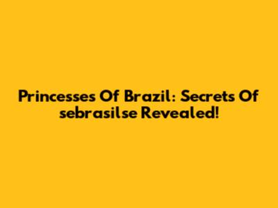 Princesses Of Brazil: Secrets Of 'sebrasilse' Revealed!
