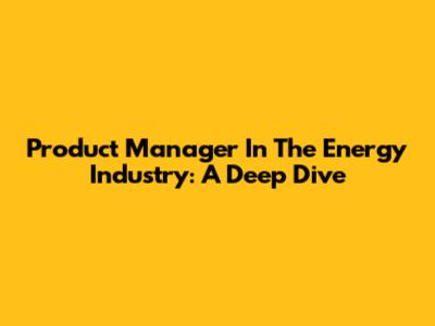 Product Manager In The Energy Industry: A Deep Dive