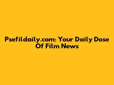 Psefildaily.com: Your Daily Dose Of Film News