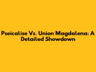 Pseicalise Vs. Union Magdalena: A Detailed Showdown