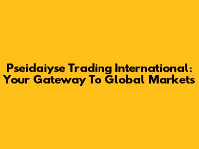 Pseidaiyse Trading International: Your Gateway To Global Markets