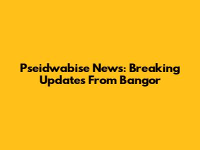 Pseidwabise News: Breaking Updates From Bangor
