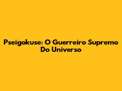 Pseigokuse: O Guerreiro Supremo Do Universo