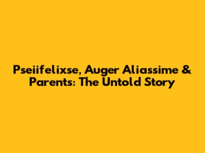 Pseiifelixse, Auger Aliassime & Parents: The Untold Story