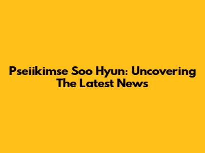 Pseiikimse Soo Hyun: Uncovering The Latest News