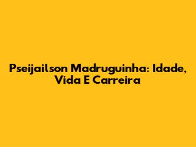 Pseijailson Madruguinha: Idade, Vida E Carreira