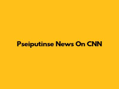 Pseiputinse News On CNN